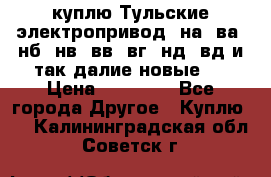 куплю Тульские электропривод  на, ва, нб, нв, вв, вг, нд, вд и так далие новые   › Цена ­ 85 500 - Все города Другое » Куплю   . Калининградская обл.,Советск г.